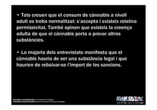 • Tots creuen que el consum de cànnabis a nivell
adult es troba normalitzat: s’accepta i existeix relativa
permissivitat. També opinen que existeix la creença
adulta de que el cànnabis porta a provar altres
substàncies.
• La majoria dels entrevistats manifesta que el
cànnabis hauria de ser una substància legal i que
haurien de rebaixar-se l’import de les sancions.
Què hem fet i cap a on volem anar?
Granollers_Acció Municipal en el Consum de Drogues
Granollers_Acció Preventiva sobre els Usos de les Noves Tecnologies
 