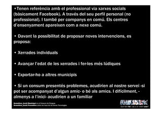 •Tenen referència amb el professional via xarxes socials
(bàsicament Facebook). A través del seu perfil personal (no
professional). I també per companys en comú. Els centres
d’ensenyament apareixen com a nexe comú.
• Davant la possibilitat de proposar noves intervencions, es
proposa:
• Xerrades individuals
• Avançar l’edat de les xerrades i fer-les més lúdiques
• Exportar-ho a altres municipis
• Si un consum presentés problemes, acudirien al nostre servei -si
pot ser acompanyat d’algun amic- o bé als amics. I difícilment, -
almenys a l’inici- acudirien a un familiar
Què hem fet i cap a on volem anar?
Granollers_Acció Municipal en el Consum de Drogues
Granollers_Acció Preventiva sobre els Usos de les Noves Tecnologies
 