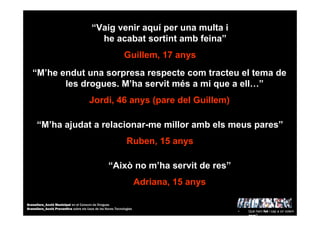 “Vaig venir aquí per una multa i
he acabat sortint amb feina”
Guillem, 17 anys
“Això no m’ha servit de res”
Adriana, 15 anys
“M’ha ajudat a relacionar-me millor amb els meus pares”
Ruben, 15 anys
“M’he endut una sorpresa respecte com tracteu el tema de
les drogues. M’ha servit més a mi que a ell…”
Jordi, 46 anys (pare del Guillem)
• Què hem fet i cap a on volem
anar?
Granollers_Acció Municipal en el Consum de Drogues
Granollers_Acció Preventiva sobre els Usos de les Noves Tecnologies
 