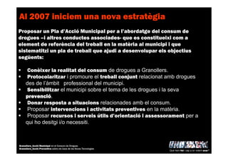 Al 2007 iniciem una nova estratègia
Proposar un Pla d’Acció Municipal per a l’abordatge del consum de
drogues –i altres conductes associades- que es constitueixi com a
element de referència del treball en la matèria al municipi i que
sistematitzi un pla de treball que ajudi a desenvolupar els objectius
següents:
Conèixer la realitat del consum de drogues a Granollers.
Protocolaritzar i promoure el treball conjunt relacionat amb drogues
des de l’àmbit professional del municipi.
Sensibilitzar el municipi sobre el tema de les drogues i la seva
prevenciprevenciprevenciprevencióóóó.
Donar resposta a situacions relacionades amb el consum.
Proposar intervencions i activitats preventives en la matèria.
Proposar recursos i serveis útils d’orientació i assessorament per a
qui ho desitgi i/o necessiti.
Què hem fet i cap a on volem anar?
Granollers_Acció Municipal en el Consum de Drogues
Granollers_Acció Preventiva sobre els Usos de les Noves Tecnologies
 