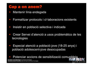 Mantenir línia endegada
Formalitzar protocols i cl·laboracions existents
Insistir en població selectiva i indicada
Crear Servei d’atenció a usos problemàtics de les
tecnologies
Especial atenció a població jove (18-25 anys) i
població adolescent-jove desocupadas
Potenciar accions de sensibilizació comunitària
Cap a on anem?
• Què hem fet i cap a on volem
anar?
Granollers_Acció Municipal en el Consum de Drogues
Granollers_Acció Preventiva sobre els Usos de les Noves Tecnologies
 