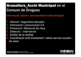 Granollers_Acció Municipal en el
Consum de Drogues
Informació, opinió i assessorament sobre drogues
1. Atenció i seguiment educatiu
2. Informació i comunicació 2.0
3. Prevenció i Reducció de riscs
4. Detecció i intervenció
5. Anàlisi de la realitat
6. Coordinació amb tractament i altres serveis socials i
de salut
Què hem fet i cap a on volem anar?
Granollers_Acció Municipal en el Consum de Drogues
Granollers_Acció Preventiva sobre els Usos de les Noves Tecnologies
 
