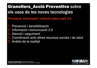 Granollers_Acció Preventiva sobre
els usos de les noves tecnologies
Prevenció, informació i reflexió sobre usos 2.0
1. Prevenció i sensibilització
2. Informació i comunicació 2.0
3. Atenció i seguiment
4. Coordinació amb altres recursos socials i de salut
5. Anàlisi de la realitat
Què hem fet i cap a on volem anar?
Granollers_Acció Municipal en el Consum de Drogues
Granollers_Acció Preventiva sobre els Usos de les Noves Tecnologies
 