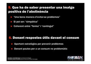 5. Que ha de saber presentar una imatge
positiva de l’abstinència
“Una bona manera d’evitar-se problemes”
Si pot ser: “simpàtica”
Coherent entre “forma” i “contingut”
6. Donant respostes útils davant el consum
Aportant estratègies per prevenir problemes
Donant pautes per a un consum no problemàtic
Què hem fet i cap a on volem anar?
Granollers_Acció Municipal en el Consum de Drogues
Granollers_Acció Preventiva sobre els Usos de les Noves Tecnologies
 