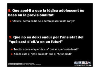 8. Que apel·li a que la lògica adolescent és
basa en la provisionalitat
“Avui sí, demà no ho sé, i demà passat ni de conya”
9. Que no es deixi endur per l’ansietat del
“què serà d’ell/a en un futur!”
Abans està el “jove present” que el “futur adult”
Tractar abans el que “és ara” que el que “serà demà”
Què hem fet i cap a on volem anar?
Granollers_Acció Municipal en el Consum de Drogues
Granollers_Acció Preventiva sobre els Usos de les Noves Tecnologies
 