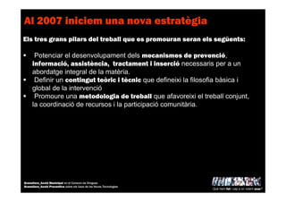 Al 2007 iniciem una nova estratègia
Els tres grans pilars del treball que es promouran seran els següents:
Potenciar el desenvolupament dels mecanismes de prevenció,
informació, assistència, tractament i inserció necessaris per a un
abordatge integral de la matèria.
Definir un contingut teòric i tècnic que defineixi la filosofia bàsica i
global de la intervenció
Promoure una metodologia de treball que afavoreixi el treball conjunt,
la coordinació de recursos i la participació comunitària.
Què hem fet i cap a on volem anar?
Granollers_Acció Municipal en el Consum de Drogues
Granollers_Acció Preventiva sobre els Usos de les Noves Tecnologies
 