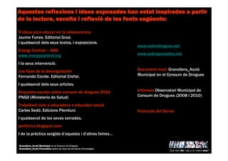 9 ideas para educar en la adolescencia
Jaume Funes. Editorial Graó.
I qualssevol dels seus textos, i exposicions.
Energy Control – ABD
www.energycontrol.org
I la seva intervenció.
Los hijos de la desregulación
Fernando Conde. Editorial Crefat.
I qualssevol dels seus articles.
Enquesta escolar sobre consum de drogues 2010
PNSD (Ministerio de Salud)
Treballant com a educadora o educador social
Carles Sedó. Edicions Pleniluni.
I qualssevol de les seves xerrades.
periferics.blogspot.com
I de la pràctica sorgida d’aquesta i d’altres feines…
AquestesAquestesAquestesAquestes reflexionsreflexionsreflexionsreflexions i ideesi ideesi ideesi idees exposadesexposadesexposadesexposades hanhanhanhan estatestatestatestat inspiradesinspiradesinspiradesinspirades a partira partira partira partir
de la lectura, escolta ide la lectura, escolta ide la lectura, escolta ide la lectura, escolta i reflexireflexireflexireflexióóóó de lesde lesde lesde les fontsfontsfontsfonts segsegsegsegüüüüentsentsentsents::::
www.sobredrogues.net
www.sobrepantalles.net
Document marc Granollers_Acció
Municipal en el Consum de Drogues
Informes Observatori Municipal de
Consum de Drogues (2008 i 2010)
Protocols del Servei
Què hem fet i cap a on volem anar?
Granollers_Acció Municipal en el Consum de Drogues
Granollers_Acció Preventiva sobre els Usos de les Noves Tecnologies
 