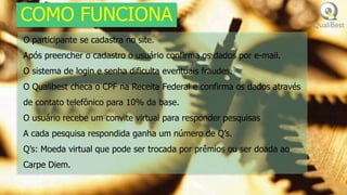 COMO FUNCIONA
O participante se cadastra no site.
Após preencher o cadastro o usuário confirma os dados por e-mail.
O sistema de login e senha dificulta eventuais fraudes.
O Qualibest checa o CPF na Receita Federal e confirma os dados através
de contato telefônico para 10% da base.
O usuário recebe um convite virtual para responder pesquisas
A cada pesquisa respondida ganha um número de Q’s.
Q’s: Moeda virtual que pode ser trocada por prêmios ou ser doada ao
Carpe Diem.
 