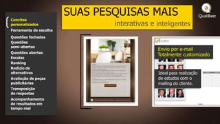 SUAS PESQUISAS MAIS
Convites
personalizados                  interativas e inteligentes
Ferramenta de escolha
Questões fechadas
Questões
semi-abertas
                                              Envio por e-mail
Questões abertas
                                              Totalmente customizado
Escalas
Ranking
Rodízio de
alternativas                                  Ideal para realização
Avaliação de peças                            de estudos com o
publicitárias                                 mailing do cliente.
Transposição
de respostas
Acompanhamento
de resultados em
tempo real
 