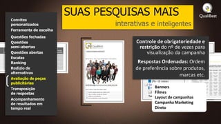 SUAS PESQUISAS MAIS
Convites
personalizados                  interativas e inteligentes
Ferramenta de escolha
Questões fechadas
Questões                               Controle de obrigatoriedade e
semi-abertas                            restrição do nº de vezes para
Questões abertas                           visualização da campanha
Escalas
Ranking                                Respostas Ordenadas: Ordem
Rodízio de                            de preferência sobre produtos,
alternativas
                                                         marcas etc.
Avaliação de peças
publicitárias
Transposição                                   Banners
de respostas                                   Filmes
Acompanhamento
                                               Layout de campanhas
de resultados em                               Campanha Marketing
tempo real                                     Direto
 