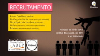 RECRUTAMENTO
 Painel QualiBest online
 Mailing do cliente (via e-mail e/ou telefone)
 No próprio site do cliente (banner)
 Online (parcerias com sites especializados)
 Externo (empresas especializadas)
                                                     Realizado de acordo com o
                                                 objetivo da pesquisa e do perfil
                                                              a ser pesquisado:

Associados
 