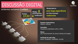 DISCUSSÃO DIGITAL
                                                      Moderadores
ambientes exclusivos QualiBest

                       Tempo:
                                 Média: 8
                                 participantes
                                                      com larga experiência
                                                      em focus groups
                        1h30     + moderador          tradicionais


                                            Estudos exploratórios
                                            Hábitos e atitudes

                                            Conceitos
                                            Campanhas publicitárias online e offline

                                            Marca
                                            (Re) Posicionamento de marcas, Estudos de Imagem


                                            Avaliação de web sites
                                            layout, navegação, usabilidade, conceito
 