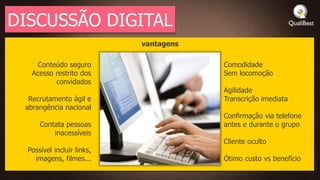 DISCUSSÃO DIGITAL
                            vantagens

    Conteúdo seguro                     Comodidade
   Acesso restrito dos                  Sem locomoção
          convidados
                                        Agilidade
  Recrutamento ágil e                   Transcrição imediata
 abrangência nacional
                                        Confirmação via telefone
      Contata pessoas                   antes e durante o grupo
          inacessíveis
                                        Cliente oculto
  Possível incluir links,
    imagens, filmes...                  Ótimo custo vs benefício
 