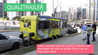 QUALITRAILER




          Trailer equipado para dar suporte a estudos com
          abordagem em local de grande fluxo e uso de
          iPads para coleta
 