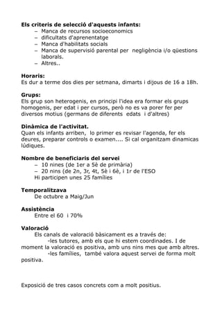 Els criteris de selecció d'aquests infants:
     – Manca de recursos socioeconomics
     – dificultats d'aprenentatge
     – Manca d'habilitats socials
     – Manca de supervisió parental per negligència i/o qüestions
        laborals.
     – Altres..

Horaris:
Es dur a terme dos dies per setmana, dimarts i dijous de 16 a 18h.

Grups:
Els grup son heterogenis, en principi l'idea era formar els grups
homogenis, per edat i per cursos, però no es va porer fer per
diversos motius (germans de diferents edats i d'altres)

Dinàmica de l'activitat.
Quan els infants arriben, lo primer es revisar l'agenda, fer els
deures, preparar controls o examen.... Si cal organitzam dinamicas
lúdiques.

Nombre de beneficiaris del servei
   – 10 nines (de 1er a 5è de primària)
   – 20 nins (de 2n, 3r, 4t, 5è i 6è, i 1r de l'ESO
   Hi participen unes 25 famílies

Temporalitzava
   De octubre a Maig/Jun

Assistència
    Entre el 60 i 70%

Valoració
     Els canals de valoració bàsicament es a través de:
          -les tutores, amb els que hi estem coordinades. I de
moment la valoració es positiva, amb uns nins mes que amb altres.
          -les famílies, també valora aquest servei de forma molt
positiva.



Exposició de tres casos concrets com a molt positius.
 