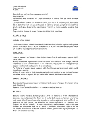 Col.legi Joan Comènius
Resum regles volei
4t. E.S.O.


Zona de front o d'atac (veure esquema anterior)
Zona de servei
Es considera zona de servei tot l'espai darrere de la línia de fons que limita les línies
laterals.
Lateralment està limitada per dues línies curtes, cada una de 15 cm de longitud, marcades a
20 cm de la línia final, com una prolongació de les línies laterals. L'ample d'ambdues línies
s'inclou en la zona de servei (en les pistes de l'institut no tenim marcades aquestes dues
línies)
En profunditat, la zona de servei s'estén fins al final de la zona lliure.


XARXA I PALS

ALTURA DE LA XARXA

Ubicada verticalment sobre la línia central, hi ha una xarxa, el cantó superior de la qual es
col·loca a una altura de 2.43 m per als homes i 2.24 m per a les dones en categoria senior
( hi ha altres alçades per a categories inferiors)

ESTRUCTURA

La xarxa mesura 1 m d'ample i 9.50 m de llarg, i està feta de malla negra a quadres de 10
cm de costat.
Al llarg de l’extrem superior està cosida una banda horitzontal de 5 cm d'ample, feta de
lona blanca. En cada extrem la banda té una perforació pel qual passa una corda per a lligar
als pals i mantindre la part superior de la xarxa tensa.
Per l'interior d'aquesta banda passa un cable flexible que nua la xarxa als pals i manté
tensa la part superior.
Al llarg de la part inferior de la xarxa (sense banda horitzontal) hi ha una corda enfilada en
les malles, la qual es nuga als pals per a mantindre tensa la part inferior de la xarxa.

BANDES LATERALS

Dues bandes blanques es col·loquen verticalment en la xarxa i s'ubiquen directament sobre
cada línia lateral.
Mesuren 5 cm d'ample i 1 m de llarg i es consideren part de la xarxa.

ANTENES

Són unes varetes flexibles, d'una longitud de 1.80 m i un diàmetre de 10 mm fetes de fibra
de vidre o material semblant. Es fixen en el costat de la xarxa, en l'extrem exterior de
cada banda lateral. Les antenes estan ubicades en costats oposats de la xarxa. Els 80 cm
superiors de cada antena que sobreïxen per damunt de la xarxa es marquen amb
franges de 10 cm d'ample de colors contrastats, preferiblement blanc i roig. Les
antenes es consideren part de la xarxa i delimiten lateralment l’espai de pas (en
les xarxes de l'institut, no fiquem aquestes antenes, però si veus algun partit per TV,
fixa't com estan col·locades).
 