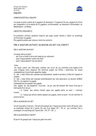 Col.legi Joan Comènius
Resum regles volei
4t. E.S.O.

EQUIPS

COMPOSICIÓ DELS EQUIPS

Un equip en pista consta de 6 jugadors (3 davanters i 3 saguers). En una competició oficial
pot compondre's d'un màxim de 12 jugadors, un Entrenador, un Assistent d'Entrenador, un
Massatgista i un Metge.

OBJECTES PROHIBITS

Es prohibeix utilitzar qualsevol objecte que puga causar lesions o donar un avantatge
artificial per al jugador.
Els jugadors poden usar ulleres o lents de contacte.


PER A ANOTAR UN PUNT, GUANYAR UN SET I EL PARTIT

PER A ANOTAR UN PUNT

Un equip marca un punt:
· per ficar el baló al terra del camp de joc adversari.
· quan l'equip oponent comet una falta
· quan l'equip oponent rep una sanció

 Falta
 Un equip comet una falta quan realitza una acció de joc contrària a les regles (o les
viola d'alguna altra manera). Els àrbitres jutgen les faltes i determine les seues
conseqüències d'acord amb aquestes regles.
Si dos o més faltes són comeses successivament, només la primera d'elles és tinguda en
compte.
Si dos o més faltes són comeses simultàniament per dos adversaris, es declara DOBLE
FALTA i es repeteix la jugada.
Conseqüències de guanyar una jugada:
Una jugada és una seqüència d'accions de joc, des del moment del traure fins que el
baló queda fora de joc.
         - si l'equip que estava traient gana una jugada, anota un punt i continua
traient.
         - si l'equip que estava rebent guanya una jugada, anota un punt i ha de realitzar el
pròxim servei.

PER A GUANYAR UN SET

Un set (excepte el decisiu – 5é set) és guanyat per l'equip que primer anota 25 punts, amb
un avantatge mínima de 2 punts. En cas d'un empat 24 – 24, el joc continua fins a
aconseguir un avantatge de 2 punts (26 – 24, 27 – 25;...).

PER A GUANYAR EL PARTIT

El partit és guanyat per l'equip que gana tres sets.
 