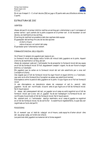 Col.legi Joan Comènius
Resum regles volei
4t. E.S.O.
En el cas d'empat 2 – 2, el set decisiu (5é) es juga a 15 punts amb una diferència mínima de
2 punts.


ESTRUCTURA DE JOC

SORTEIG

Abans del partit el primer àrbitre realitza un sorteig per a determinar a qui li correspon el
primer servei i quin costats de la pista ocuparan en el primer set. Si és necessari un set
decisiu, es realitzarà un nou sorteig.
El sorteig és realitzat en presència dels dos capitans dels equips.
El guanyador del sorteig tria una de les dos opcions:
-      el dret a traure
-      rebre el servei o el costat del camp
El perdedor pren l'alternativa restant.

FORMACIÓ INICIAL DELS EQUIPS

Ha d'haver-hi sempre sis jugadors per equip en joc.
La formació inicial dels equips indica l’ordre de rotació dels jugadors en la pista. Aquest
ordre ha de mantindre's al llarg del set.
Abans de començar cada set, l'entrenador ha de presentar la formació inicial del seu equip
en el full de formació inicial. El full, degudament complet i signat, ha de ser lliurat al segon
àrbitre o a l'anotador.
Els jugadors que no estan en la formació inicial del set són substituts per a eixe set
( excepte el Lliure).
Una vegada que el full de formació inicial ha sigut lliurat al segon àrbitre o a l'anotador,
cap canvi en la dita formació ha d'acceptar-se sense una substitució normal.
Discrepància entre la posició dels jugadors en la pista i la que figura en el full de formació
inicial
Si una discrepància es descobreix abans de començar el set, la posició dels
jugadors ha de ser rectificada d'acord amb el que figura en el full de formació inicial.
No hi haurà sanció.
Si abans del començament del set, un jugador en el camp no està registrat en el full de
formació inicial per a eixe set, el jugador ha de ser reemplaçat i la formació ha de ser
rectificada d'acord amb el full de formació inicial. No hi haurà sanció.
No obstant això, si l'entrenador desitja mantindre en el camp al jugador no registrat
en el full de formació inicial, ha de sol·licitar la substitució reglamentària, la qual deu ser
registrada en l’acta del partit.

POSICIONS

En el moment que el baló és colpejat en el traure, cada equip ha d'estar ubicat dins
del seu propi camp, en l’ordre de rotació.
Les posicions dels jugadors es numeren de la forma següent:
 