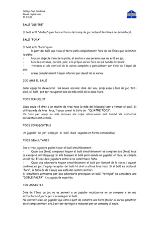 Col.legi Joan Comènius
Resum regles volei
4t. E.S.O.


BALÓ “DINTRE”

El baló està “dintre” quan toca el terra del camp de joc incloent les línies de delimitació.

BALÓ "FORA"

El baló esta “fora” quan:
-       la part del baló que toca el terra està completament fora de les línies que delimiten
la pista;
-       toca un objecte fora de la pista, el sostre o una persona que no està en joc;
-       toca les antenes, cordes, pals, o la pròpia xarxa fora de les bandes laterals;
-       travessa el pla vertical de la xarxa completa o parcialment per fora de l'espai de
pas;
-       creua completament l'espai inferior per davall de la xarxa.

JOC AMB EL BALÓ

Cada equip ha d’executar les seues accions dins del seu propi espai i àrea de joc. Tot i
això, el baló pot ser recuperat des de més enllà de la zona lliure.

TOCS PER EQUIP

Cada equip té dret a un màxim de tres tocs (a més del bloqueig) per a tornar el baló. Si
utilitza més de tres tocs, l'equip comet la falta de: “QUATRE TOCS”.
Els tocs per equip no sols inclouen els colps intencionals sinó també els contactes
accidentals amb el baló.

TOCS CONSECUTIUS

Un jugador no pot colpejar el baló dues vegades en forma consecutiva.

TOCS SIMULTANIS

Dos o tres jugadors poden tocar el baló simultàniament:
-       Quan dos (tres) companys toquen el baló simultàniament es compten dos (tres) tocs
(a excepció del bloqueig). Si ells busquen el baló però només un jugador el toca, es compta
un sol toc. El xoc dels jugadors entre si no constitueix falta.
-       Quan dos adversaris toquen simultàniament el baló per damunt de la xarxa i aquest
continua en joc, l'equip receptor del baló té dret a altres tres tocs. Si el baló és declarat
“fora”, la falta és de l'equip que està del costat contrari.
Si simultanis contactes per dos adversaris provoquen un baló “retingut” es considera una
“DOBLE FALTA” i la jugada és repetida.

TOC ASSISTIT

Dins de l'àrea de joc no es permet a un jugador recolzar-se en un company o en una
estructura/objecte per a aconseguir el baló.
No obstant això, un jugador que està a punt de cometre una falta (tocar la xarxa, penetrar
en el camp contrari, etc.) pot ser detingut o rescatat per un company d'equip.
 