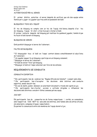 Col.legi Joan Comènius
Resum regles volei
4t. E.S.O.
AUTORITZACIÓ PER AL SERVEI

El primer àrbitre autoritza el servei després de verificar que els dos equips estan
llestos per a jugar i el jugador que trau està en possessió del baló.

BLOQUEIG I TOCS DE L'EQUIP

El toc de bloqueig no compta com un toc de l'equip. Així doncs, després d'un toc
de bloqueig, l'equip té dret a tres tocs per a tornar el baló.
El primer contacte després del bloqueig pot realitzar-ho qualsevol jugador, també el que
ha tocat el baló durant el bloqueig.

BLOQUEIG DE SERVEI

Està prohibit bloquejar el servei de l'adversari.

FALTES DE BLOQUEIG

* El bloquejador toca el baló en l'espai contrari abans o simultàniament al colp d'atac
de l'adversari.
* Un jugador saguer fa un bloqueig o participa en un bloqueig consumat.
* Bloquejar el servei de l'adversari.
* El baló és enviat “fora” pel bloqueig.
* Bloquejar el baló en l'espai adversari per fora de les antenes.


REQUERIMENTS DE CONDUCTA

CONDUCTA ESPORTIVA

* Els participants han de conéixer les “Regles Oficials de Voleibol” i complir amb elles.
* Els   participants    han d'acceptar      les decisions    dels àrbitres amb conducta
esportiva, sense discutir-les.
* En cas de dubte, poden demanar un aclariment únicament a través del capità en joc.
* Els   participants han d'evitar      accions o actituds dirigides a influenciar les
decisions dels àrbitres o encobrir faltes comeses pel seu equip.

JOC NET

Els participants han de comportar-se de forma respectuosa i cortés, en consonància
amb l’esperit de “JOC NET” no sols amb els àrbitres, sinó també amb els altres oficials,
els adversaris, companys d'equip i espectadors.
Es permet la comunicació entre els membres de l'equip durant el joc.
 