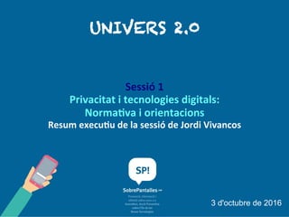 UNI V E RS 2.0
Sessió 1
Privacitat i tecnologies digitals: Normativa i
orientacions
Resum executiu de la sessió de Jordi Vivancos
3 d'octubre de 2016
 