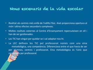 No us es c en a r i s d e l a vi d a
es c o l a r
• Realitat als centres més enllà de l'edifici Físic. Això proporciona opertura al
món i altres efectes secundaris complexos.
• Moltes realitats externes al Centre d'Ensenyament repercuteixen en ell i
han de ser gestionades.
• Les TIC han vingut per quedar-se i cal adaptar-nos-hi.
• La LEC estableix quina ha de ser la visió i missió en relació a les TIC en els
centres educatius, pels professors/es i pels/les alumnes.
• Pel professorat, la LEC, només contempla les TIC com una eina
metodològica, una competència.
 