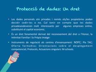 P r o tec c ió d e d a d es: Un
d r et
• Les dades personals són privades i només els/les propietàries poden
decidir cedir-les o no. Cal tenir en compte que les dades
privades esdevenen molt interessants per algunes empreses on-line,
substituint el capital econòmic.
• És un dret fonamental derivat del reconeixement del dret a l'Honor, la
Intimitat Familiar i la Pròpia imatge.
• Instruments de regulació als centres d'ensenyament: NOFC; Pla TAC;
Oferta formativa; Orientacions sobre el desplegament
competencial; Protocols, Actuacions singulars: M-schools.
 