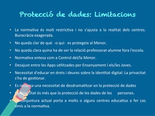 P r o tec c ió d e d a d es:
L im ita c io n s
• La normativa és molt restrictiva i no s'ajusta a la realitat dels centres.
Burocràcia exagerada.
• No queda clar de què ---o qui--- es protegeix al Menor.
• No queda clara quina ha de ser la relació professorat---alumne fora l'escola.
• Normativa entesa com a Control del/la Menor.
• Desajust entre les Apps utilitzades per Ensenyament i els/les Joves.
• Necessitat d'educar en drets i deures sobre la identitat digital: La privacitat
s'ha de gestionar.
• Es reclama una necessitat de desdramatitzar en la protecció de dades
• La Privacitat és més que la protecció de les dades de lespersones.
• La conjuntura actual porta a molts o alguns centres educatius a fer cas
omís a la normativa.
 
