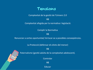 T en sio n s
Complexitat de la gestió de l'Univers 2.0
VS
Complexitat afegida per la normativa i legislació.
Complir la Normativa
VS
Renunciar a certes oportunitat/ Arriscar-se a possibles conseqüències.
La Protecció (defensar els drets del menor)
VS
Paternalisme (gestió adulta de la complexitat adolescent).
Controlar
VS
Educar
 