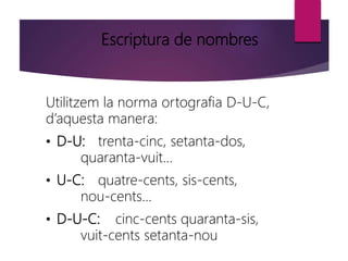 Escriptura de nombres
Utilitzem la norma ortografia D-U-C,
d’aquesta manera:
• D-U: trenta-cinc, setanta-dos,
quaranta-vuit...
• U-C: quatre-cents, sis-cents,
nou-cents...
• D-U-C: cinc-cents quaranta-sis,
vuit-cents setanta-nou
 