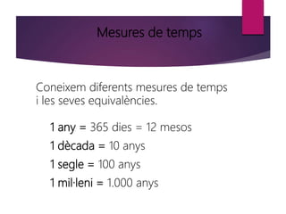 Mesures de temps
Coneixem diferents mesures de temps
i les seves equivalències.
1 any = 365 dies = 12 mesos
1 dècada = 10 anys
1 segle = 100 anys
1 mil·leni = 1.000 anys
 