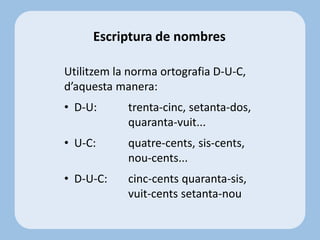 Escriptura de nombres
Utilitzem la norma ortografia D-U-C,
d’aquesta manera:
• D-U: trenta-cinc, setanta-dos,
quaranta-vuit...
• U-C: quatre-cents, sis-cents,
nou-cents...
• D-U-C: cinc-cents quaranta-sis,
vuit-cents setanta-nou
 