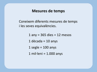 Mesures de temps
Coneixem diferents mesures de temps
i les seves equivalències.
1 any = 365 dies = 12 mesos
1 dècada = 10 anys
1 segle = 100 anys
1 mil·leni = 1.000 anys
 