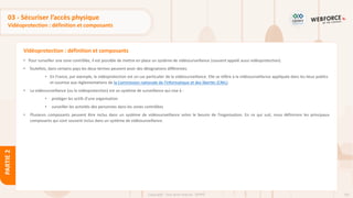 101
Copyright - Tout droit réservé - OFPPT
PARTIE
2
Vidéoprotection : définition et composants
03 - Sécuriser l’accès physique
Vidéoprotection : définition et composants
• Pour surveiller une zone contrôlée, il est possible de mettre en place un système de vidéosurveillance (souvent appelé aussi vidéoprotection).
• Toutefois, dans certains pays les deux termes peuvent avoir des désignations différentes.
• En France, par exemple, la vidéoprotection est un cas particulier de la vidéosurveillance. Elle se réfère à la vidéosurveillance appliquée dans les lieux publics
et soumise aux réglementations de la Commission nationale de l'informatique et des libertés (CNIL).
• La vidéosurveillance (ou la vidéoprotection) est un système de surveillance qui vise à :
• protéger les actifs d’une organisation
• surveiller les activités des personnes dans les zones contrôlées
• Plusieurs composants peuvent être inclus dans un système de vidéosurveillance selon le besoin de l’organisation. En ce qui suit, nous définirons les principaux
composants qui sont souvent inclus dans un système de vidéosurveillance.
 