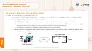 102
Copyright - Tout droit réservé - OFPPT
PARTIE
2
Les composants typiques d’un système de vidéosurveillance
03 - Sécuriser l’accès physique
Vidéoprotection : définition et composants
Un système de surveillance typique est généralement composé de :
• Un ensemble de caméras installées dans des positions et orientations adéquates afin d’avoir une visibilité efficace sur la zone et les actifs contrôlés ;
• Un centre de gestion et de surveillance qui est souvent composé de :
• Une batterie d'écrans permettant la surveillance en temps réel de l’ensemble des images collectées par les caméras installées
• Un ou plusieurs serveurs permettant le traitement automatique des images afin qu’elles soient analysées, filtrées, archivées ou détruites, grâce à
un ensemble d’algorithmes de traitement (tel que reconnaissances faciales, détection de mouvements, etc.)
• Des supports de stockage pour le stockage les images après avoir été traitées par les serveurs.
• Un réseau informatique pour interconnecter les caméras installées et le centre de gestion. Il sert comme un moyen de transfert des images et vidéos
collectés depuis les caméras vers le centre de gestion..
Composants d’un système de vidéosurveillance typique
 