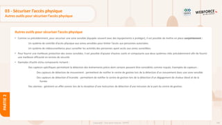 104
Copyright - Tout droit réservé - OFPPT
PARTIE
2
Autres outils pour sécuriser l’accès physique
03 - Sécuriser l’accès physique
Autres outils pour sécuriser l’accès physique
• Comme vu précédemment, pour sécuriser une zone sensible (équipée souvent avec des équipements à protéger), il est possible de mettre en place conjointement :
Un système de contrôle d’accès physique aux zones sensibles pour limiter l’accès aux personnes autorisées.
Un système de vidéosurveillance pour surveiller les activités des personnes ayant accès aux zones surveillées.
• Pour fournir une meilleure protection des zones sensibles, il est possible d’ajouter d’autres outils et composants aux deux systèmes cités précédemment afin de fournir
une meilleure efficacité en termes de sécurité.
• Exemples d’outils et/ou composants incluent :
Des capteurs spécifiques permettant la détection des événements précis dont certains peuvent être considérés comme risqués. Exemples de capteurs :
Des capteurs de détection de mouvement : permettent de notifier le centre de gestion lors de la détection d’un mouvement dans une zone sensible.
Des capteurs de détection d’incendie : permettent de notifier le centre de gestion lors de la détection d’un dégagement de chaleur élevé et de la
fumée.
Des alarmes : génèrent un effet sonore lors de la réception d’une instruction de détection d’une intrusion de la part du centre de gestion.
 