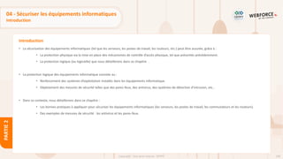 108
Copyright - Tout droit réservé - OFPPT
PARTIE
2
Introduction
04 - Sécuriser les équipements informatiques
Introduction
• La sécurisation des équipements informatiques (tel que les serveurs, les postes de travail, les routeurs, etc.) peut être assurée, grâce à :
• La protection physique via la mise en place des mécanismes de contrôle d’accès physique, tel que présentés précédemment.
• La protection logique (ou logicielle) que nous détaillerons dans ce chapitre .
• La protection logique des équipements informatique consiste au :
• Renforcement des systèmes d’exploitation installés dans les équipements informatique.
• Déploiement des mesures de sécurité telles que des pares-feux, des antivirus, des systèmes de détection d’intrusion, etc..
• Dans ce contexte, nous détaillerons dans ce chapitre :
• Les bonnes pratiques à appliquer pour sécuriser les équipements informatiques (les serveurs, les postes de travail, les commutateurs et les routeurs).
• Des exemples de mesures de sécurité : les antivirus et les pares-feux.
 