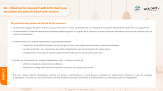 110
Copyright - Tout droit réservé - OFPPT
PARTIE
2
Sécurisation des postes de travail et des serveurs
04 - Sécuriser les équipements informatiques
Sécurisation des postes de travail et des serveurs
• La sécurisation logique des postes de travail ainsi que des serveur consiste essentiellement au renforcement du système d’exploitation installé dans ces équipements.
• Le renforcement du système d'exploitation (hardening operating system, en anglais) est le processus de mise en place de mesures de sécurité et de correctifs pour les
systèmes d'exploitation.
• Le renforcement d'un système d'exploitation comprend généralement :
• L’application des meilleures pratiques de sécurité pour assurer une configuration sécurisée du système d’exploitation ;
• La veille sur la mise à jour automatique du système d'exploitation avec des correctifs et des service packs ;
• Le déploiement de mesures de sécurité supplémentaires telles que les antivirus et les pares-feux.
• Procéder au renforcement des systèmes d’exploitation après l’installation permet de :
• Limiter les risques de compromission à distance.
• Élévation de privilèges des utilisateurs favorisant l’exécution des attaques de sécurité.
• Bien que chaque système d'exploitation possède ses propres caractéristiques, il existe plusieurs pratiques de renforcement communes à tous les systèmes
d'exploitation. En ce qui suit, nous présenterons une liste des bonnes pratiques permettant le renforcement de la sécurité des systèmes d'exploitation.
 