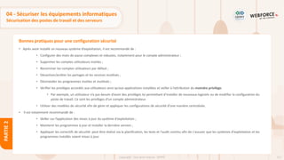111
Copyright - Tout droit réservé - OFPPT
PARTIE
2
Bonnes pratiques pour une configuration sécurisé
04 - Sécuriser les équipements informatiques
Sécurisation des postes de travail et des serveurs
• Après avoir installé un nouveau système d’exploitation, il est recommandé de :
• Configurer des mots de passe complexes et robustes, notamment pour le compte administrateur ;
• Supprimer les comptes utilisateurs inutiles ;
• Renommer les comptes utilisateurs par défaut ;
• Désactiver/arrêter les partages et les services inutilisés ;
• Désinstaller les programmes inutiles et inutilisés ;
• Vérifier les privilèges accordés aux utilisateurs ainsi qu’aux applications installées et veiller à l’attribution du moindre privilège.
• Par exemple, un utilisateur n’a pas besoin d’avoir des privilèges lui permettant d’installer de nouveaux logiciels ou de modifier la configuration du
poste de travail. Ce sont les privilèges d’un compte administrateur.
• Utiliser des modèles de sécurité afin de gérer et appliquer les configurations de sécurité d’une manière centralisée.
• Il est notamment recommandé de :
• Veiller sur l’application des mises à jour du système d'exploitation ;
• Maintenir les programmes à jour et installer la dernière version ;
• Appliquer les correctifs de sécurité: peut être réalisé via la planification, les tests et l'audit continu afin de s'assurer que les systèmes d'exploitation et les
programmes installés soient mises à jour.
 