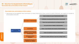 114
Copyright - Tout droit réservé - OFPPT
PARTIE
2
Sécurisation des commutateurs et des routeurs
04 - Sécuriser les équipements informatiques
Sécurisation des commutateurs et des routeurs
• L’administration de tout équipement réseau (commutateur ou routeur), faisant parti du réseau connecté au système d’information, doit respecter un ensemble de
recommandations de sécurité.
Recommandations de
sécurité des
équipements réseau
Accès distant à l’administration
Avoir un réseau et un port d’administration dédié
L’utilisation du protocole SSH (sécurisé) est recommandé
Telnet n’est recommandé qu’en cas d’absence de SSH
Une seule adresse IP dédiée à l’administration
Journalisation Activer la journalisation des tentatives d’authentification
Application des mesures de
protection contre les attaques
de force brute
Limiter les tentatives de saisie du mot de passe
Gestion des comptes
utilisateurs
Définir des comptes utilisateurs ayant des privilèges limités
Désactivation des ports et
interfaces non utilisées
 