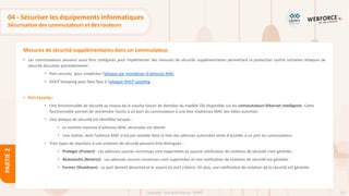 115
Copyright - Tout droit réservé - OFPPT
PARTIE
2
Mesures de sécurité supplémentaires dans un commutateur
04 - Sécuriser les équipements informatiques
Sécurisation des commutateurs et des routeurs
• Les commutateurs peuvent aussi être configurés pour implémenter des mesures de sécurité supplémentaires permettant la protection contre certaines attaques de
sécurité discutées précédemment :
• Port-security pour empêcher l’attaque par inondation d'adresses MAC
• DHCP Snooping pour faire face à l’attaque DHCP spoofing
• Port Security :
• Une fonctionnalité de sécurité au niveau de la couche liaison de données du modèle OSI disponible sur les commutateurs Ethernet intelligents. Cette
fonctionnalité permet de restreindre l’accès à un port du commutateur à une liste d’adresses MAC des hôtes autorisés.
• Une attaque de sécurité est identifiée lorsque :
• Le nombre maximal d'adresses MAC sécurisées est atteint.
• Une station, dont l'adresse MAC n'est pas stockée dans la liste des adresses autorisées tente d'accéder à un port du commutateur.
• Trois types de réactions à une violation de sécurité peuvent être distingués :
• Protéger (Protect) : Les adresses sources inconnues sont supprimées et aucune notification de violation de sécurité n’est générée ;
• Restreindre (Restrict) : Les adresses sources inconnues sont supprimées et une notification de violation de sécurité est générée ;
• Fermer (Shutdown) : Le port devient désactivé et le voyant du port s'éteint. De plus, une notification de violation de la sécurité est générée.
 