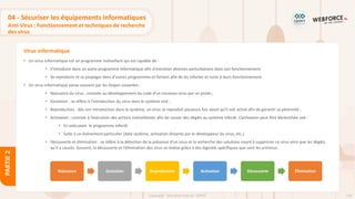 118
Copyright - Tout droit réservé - OFPPT
PARTIE
2
Virus informatique
04 - Sécuriser les équipements informatiques
Anti-Virus : Fonctionnement et techniques de recherche
des virus
• Un virus informatique est un programme malveillant qui est capable de :
• S'introduire dans un autre programme informatique afin d'entraîner diverses perturbations dans son fonctionnement.
• Se reproduire et se propager dans d'autres programmes et fichiers afin de les infecter et nuire à leurs fonctionnement.
• Un virus informatique passe souvent par les étapes suivantes :
• Naissance du virus : consiste au développement du code d’un nouveau virus par un pirate ;
• Gestation : se réfère à l’introduction du virus dans le système visé ;
• Reproduction : dès son introduction dans le système, un virus se reproduit plusieurs fois avant qu’il soit activé afin de garantir sa pérennité ;
• Activation ; consiste à l’exécution des actions malveillantes afin de causer des dégâts au système infecté. L’activation peut être déclenchée soit :
• En exécutant le programme infecté.
• Suite à un événement particulier (date système, activation distante par le développeur du virus, etc.).
• Découverte et élimination : se réfère à la détection de la présence d’un virus et la recherche des solutions visant à supprimer ce virus ainsi que les dégâts
qu’il a causés. Souvent, la découverte et l’élimination des virus se réalise grâce à des logiciels spécifiques que sont les antivirus.
Naissance Gestation Reproduction Activation Découverte Élimination
 