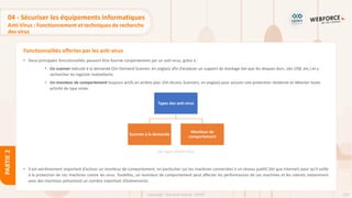 120
Copyright - Tout droit réservé - OFPPT
PARTIE
2
Fonctionnalités offertes par les anti-virus
04 - Sécuriser les équipements informatiques
Anti-Virus : Fonctionnement et techniques de recherche
des virus
• Deux principales fonctionnalités peuvent être fournie conjointement par un anti-virus, grâce à :
• Un scanner exécuté à la demande (On-Demand Scanner, en anglais) afin d’analyser un support de stockage (tel que les disques durs, clés USB, etc.) et y
rechercher les logiciels malveillants.
• Un moniteur de comportement toujours actifs en arrière-plan (On-Access Scanners, en anglais) pour assurer une protection résidente et détecter toute
activité de type virale.
• Il est extrêmement important d’activer un moniteur de comportement, en particulier sur les machines connectées à un réseau publiC (tel que Internet) pour qu’il veille
à la protection de ces machines contre les virus. Toutefois, un moniteur de comportement peut affecter les performances de ces machines et les ralentir, notamment
avec des machines présentant un nombre important d’événements.
Types des anti-virus
Scanner à la demande
Moniteur de
comportement
Les types d’anti-virus
 