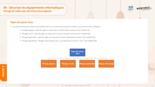 125
Copyright - Tout droit réservé - OFPPT
PARTIE
2
Types des pares-feux
04 - Sécuriser les équipements informatiques
Filtrage du trafic avec des Pares-feux logiciels
• Les pares-feux peuvent être aussi classifié selon le un niveau de protocole contrôlé, nous pouvons donc distinguer :
• Filtrage paquets : pare-feu agit au niveau de la couche réseau (niveau 3) du modèle OSI ;
• Filtrage circuit : pare-feu agit au niveau de la couche transport (niveau 4) du modèle OSI ;
• Filtrage application : pare-feu agit au niveau de la couche application (niveau 7) du modèle OSI ;
• Filtrage dynamique : filtrage multi niveau (c.à.d., au niveau de la couche 3, 4 et 7 du modèle OSI).
Types des pares-
feux
Filtrage paquets Filtrage circuits Filtrage application Filtrage dynamique
 