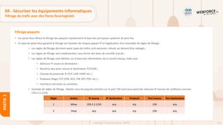 126
Copyright - Tout droit réservé - OFPPT
PARTIE
2
Filtrage paquets
• Les pares-feux offrant le filtrage des paquets représentent la base des principaux systèmes de pare-feu.
• Ce type de pares-feux garantit le filtrage via l’examen de chaque paquet IP et l’application d’un ensemble de règles de filtrage :
• Les règles de filtrage décrivent quels types de trafics sont autorisés, refusés ou doivent être redirigés ;
• Les règles de filtrage sont implémentées sous forme des listes de contrôle d'accès ;
• Les règles de filtrage sont définies sur la base des informations de la couche réseau, telles que :
• Adresses IP source et destination ;
• Numéros des ports source et destination TCP/UDP ;
• Champs de protocole IP (TCP, UDP, ICMP, etc.) ;
• Drapeaux (flags) TCP (SYN, ACK, FIN, RST, PSH, etc.) ;
• Interfaces entrantes ou sortantes.
• Exemple de règles de filtrage : Rejeter tous les paquets entrants sur le port 150 sauf ceux ayant des adresses IP sources de confiance connues
(193.2.2.1/24).
Règle Action IP source IP destination Protocol Port source Port destination
1 Allow 193.2.2.1/24 any tcp 150 any
2 Drop any any tcp 150 any
04 - Sécuriser les équipements informatiques
Filtrage du trafic avec des Pares-feux logiciels
 