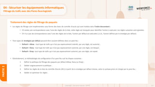 127
Copyright - Tout droit réservé - OFPPT
PARTIE
2
Traitement des règles de filtrage de paquets
• Les règles de filtrage sont implémentées sous forme des listes de contrôle d'accès qui sont traitées dans l'ordre descendant :
• S'il existe une correspondance avec l'une des règles de la liste, cette règle est invoquée pour identifier l'action à exécuter. Les règles suivantes sont ignorées.
• S'il n'y a pas de correspondance avec l'une des règles de la liste, l'action par défaut est exécutée (c.à.d., l’action définie par la stratégie par défaut).
• Trois types de stratégies par défaut peuvent être souvent définies dans un pare-feu :
• Default = Allow : tout type de trafic qui n'est pas expressément interdit, par une règle, est autorisé ;
• Default = Deny : tout type de trafic qui n'est pas expressément autorisé, par une règle, est bloqué ;
• Default = Drop: tout type de trafic qui n'est pas expressément autorisé, par une règle, est rejeté.
• Généralement, la méthodologie de configuration d’un pare-feu suit les étapes suivantes :
1. Définir la politique de filtrage des paquets par défaut (Allow, Deny ou Drop) ;
2. Valider soigneusement la politique ;
3. Définir les règles de la liste du contrôle d’accès (ACL) à partir de la stratégie par défaut choisie, selon la syntaxe prise en charge par le pare-feu ;
4. Valider et optimiser les règles .
04 - Sécuriser les équipements informatiques
Filtrage du trafic avec des Pares-feux logiciels
 
