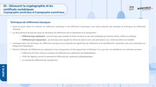133
Copyright - Tout droit réservé - OFPPT
PARTIE
3
Techniques de chiffrement classiques
01 - Découvrir la cryptographie et les
certificats numériques
Cryptographie symétrique et Cryptographie asymétrique
• Avant de passer définir les schémas de chiffrement symétrique et de chiffrement asymétrique, nous allons présenter des exemples de techniques de chiffrement
classiques.
• Les deux éléments de base de toutes les techniques de chiffrement sont la substitution et la transposition :
• Chiffrement par substitution : une technique dans laquelle les lettres du texte en clair sont remplacées par d'autres lettres, chiffres ou symboles.
• Chiffrement par transposition : une technique dans laquelle les lettres du texte en clair sont permutées (c.à.d., l’ordre des lettres est modifié).
• L’avantage majeur des techniques de chiffrement classiques est la simplicité des algorithmes de chiffrement et de déchiffrement. Cependant, elles sont vulnérables aux
attaques de cryptanalyses.
• Plusieurs méthodes de chiffrement par substitution et par transposition ont été proposé dans la littérature. En ce qui suit, nous détaillerons les méthodes suivantes :
• Chiffrement de César comme un exemple de chiffrement par substitution monoalphabétique ;
• Chiffre de Vigenère comme un exemple de chiffrement par substitution polyalphabétique ;
• Un exemple de chiffrement par transposition.
 
