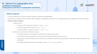 135
Copyright - Tout droit réservé - OFPPT
PARTIE
3
Chiffre de Vigenère
01 - Découvrir la cryptographie et les
certificats numériques
Cryptographie symétrique et Cryptographie asymétrique
• Le chiffre de Vigenère est l’un des plus simples méthodes de substitution polyalphabétique.
• Contrairement au chiffrement de César, dans le chiffre de Vigenère, le décalage d n’est pas fixe. C’est un décalage variable qui est désigné par la valeur de clé utilisée.
• Principe du chiffre de Vigenère :
• Supposons avoir :
• Un texte en clair 𝑃 composé de n lettres (𝑃 = 𝑝0, 𝑝1, … , 𝑝𝑛−1) ;
• Une clé 𝐾 composée de m lettres (K = 𝑘0, 𝑘1, … , 𝑘𝑚−1) ;
• Un un texte chiffré 𝐶 composé de n lettres : C = 𝑐0, 𝑐1, … , 𝑐𝑛−1 .
Le processus du calcul d’un texte chiffré est le suivant :
• La première lettre de la clé est ajoutée à la première lettre du texte en clair, mod 26 ;
• Les deuxièmes lettres sont ajoutées, et ainsi de suite jusqu'aux m premières lettres du texte en clair ;
• Pour les lettres suivantes du texte en clair, les lettres clés sont répétées. Ce processus se poursuit jusqu'à ce que toute la séquence de texte en clair
soit cryptée ;
• Une équation générale du processus de cryptage est tel que 𝑐𝑖 = 𝑝𝑖 + 𝑘𝑖 𝑚𝑜𝑑 𝑚 𝑚𝑜𝑑 26.
 