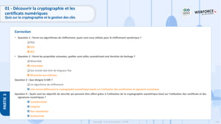 159
Copyright - Tout droit réservé - OFPPT
PARTIE
3
Correction
01 - Découvrir la cryptographie et les
certificats numériques
Quiz sur la cryptographie et la gestion des clés
• Question 1 : Parmi ces algorithmes de chiffrement, quels sont ceux utilisés pour le chiffrement symétrique ?
❑ RSA
 DES
 AES
• Question 2 : Parmi les propriétés suivantes, quelles sont celles caractérisant une fonction de hachage ?
❑ Réversible
 Irréversible
❑ Son entrée doit être de longueur fixe
 Résistante aux collisions
Question 3 : Que désigne X.509 ?
❑ Un algorithme de chiffrement
 Une norme définissant la cryptographie asymétrique basée sur l’utilisation des certification et signature numérique
Question 4 : Quels sont les objectifs de sécurité qui peuvent être offert grâce à l’utilisation de la cryptographie asymétrique basé sur l’utilisation des certificats et des
signatures numériques ?
 Confidentialité
 Intégrité
 Non répudiation
 Authenticité
 