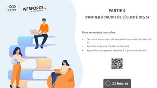 Dans ce module, vous allez :
PARTIE 4
S’INITIER À L’AUDIT DE SÉCURITÉ DES SI
• Découvrir les concepts de base relatifs aux audits de Sécurité
SI
• Spécifier les phases d’audits de Sécurité
• Apprendre les exigences relatives à la prestation d’audits
11 heures
 